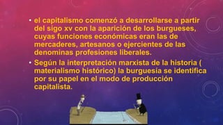 • el capitalismo comenzó a desarrollarse a partir
del sigo xv con la aparición de los burgueses,
cuyas funciones económicas eran las de
mercaderes, artesanos o ejercientes de las
denominas profesiones liberales.
• Según la interpretación marxista de la historia (
materialismo histórico) la burguesía se identifica
por su papel en el modo de producción
capitalista.
 