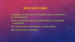 MERCANTILISMO
Consistió en una serie de medidas que se centraron
en tres ámbitos :
Las relaciones entre el poder político la actividad
económica
La intervención del estado en esta ultima.
El control de la moneda .
 