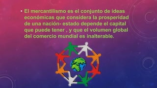 • El mercantilismo es el conjunto de ideas
económicas que considera la prosperidad
de una nación- estado depende el capital
que puede tener , y que el volumen global
del comercio mundial es inalterable.
 