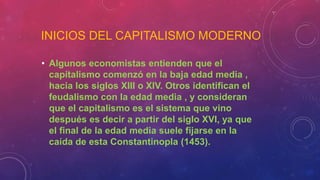 INICIOS DEL CAPITALISMO MODERNO
• Algunos economistas entienden que el
capitalismo comenzó en la baja edad media ,
hacia los siglos XIII o XIV. Otros identifican el
feudalismo con la edad media , y consideran
que el capitalismo es el sistema que vino
después es decir a partir del siglo XVI, ya que
el final de la edad media suele fijarse en la
caída de esta Constantinopla (1453).
 