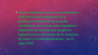 • Otros consideran que una característica
definitoria del capitalismo es la
producción industrial de grandes
cantidades, por lo que solo consideran
capitalista al sistema que surgió en
Inglaterra tras el invento de la maquina
de vapor y la industrialización , en el
siglo XVIII.
 