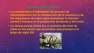 LA INDUSTRIALIZACIÓN
• La característica fundamental del proceso de
industrialización fue la introducción de la mecánica y de
las maquinaras de vapor para reemplazar la tracción
animal y humana en la producción de bienes y servicios.
• La consecuencia ultima fue el aumento del nivel de
viada en los países que se produjo este proceso a lo
largo del siglo XIX.
 