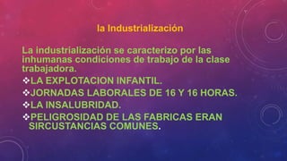 la Industrialización
La industrialización se caracterizo por las
inhumanas condiciones de trabajo de la clase
trabajadora.
LA EXPLOTACION INFANTIL.
JORNADAS LABORALES DE 16 Y 16 HORAS.
LA INSALUBRIDAD.
PELIGROSIDAD DE LAS FABRICAS ERAN
SIRCUSTANCIAS COMUNES.
 