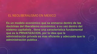 EL NEOLIBERALISMO EN MEXICO
Es un modelo económico que se enmarca dentro de las
doctrinas del liberalismo económico, a su vez dentro del
sistema capitalista , tiene una característica fundamental
que es la PRIVATIZACION, por la idea que la
administración privada es mas eficiente y adecuada que la
administración publica .
 