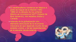 El neoliberalismo comienza en México a
partir de miguel de la Madrid (1982-
1988) en la década de los ochenta ,
México se incorpora al GATT (tratado de
libre comercio), con estados unidos y
Canadá.
Además de la globalización otro
elemento estructural de la economía
mexicana es que depende mucho de los
estados unidos, y de las dependencias
es la elevada deuda externa.
 