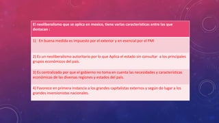 El neoliberalismo que se aplica en mexico, tiene varias características entre las que
destacan :
1) En buena medida es impuesto por el exterior y en esencial por el FMI
2) Es un neoliberalismo autoritario por lo que Aplica el estado sin consultar a los principales
grupos económicos del país.
3) Es centralizado por que el gobierno no toma en cuenta las necesidades y características
económicas de las diversas regiones y estados del país.
4) Favorece en primera instancia a los grandes capitalistas externos y según do lugar a los
grandes inversionistas nacionales.
 