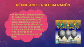 MÉXICO ANTE LA GLOBALIZACIÓN
En realidad el empeoramiento
de la distribución del ingreso
fue la norma general en los
países latinoamericanos en
los años ochenta, década en
la que la crisis de la deuda
con estados unidos, hizo que
toda la carga de la
globalización recayera en el
país.
 