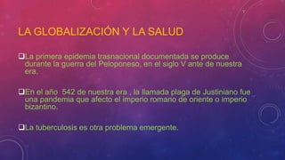 LA GLOBALIZACIÓN Y LA SALUD
La primera epidemia trasnacional documentada se produce
durante la guerra del Peloponeso, en el siglo V ante de nuestra
era.
En el año 542 de nuestra era , la llamada plaga de Justiniano fue
una pandemia que afecto el imperio romano de oriente o imperio
bizantino.
La tuberculosis es otra problema emergente.
 