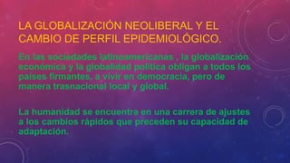LA GLOBALIZACIÓN NEOLIBERAL Y EL
CAMBIO DE PERFIL EPIDEMIOLÓGICO.
En las sociedades latinoamericanas , la globalización
económica y la globalidad política obligan a todos los
países firmantes, a vivir en democracia, pero de
manera trasnacional local y global.
La humanidad se encuentra en una carrera de ajustes
a los cambios rápidos que preceden su capacidad de
adaptación.
 