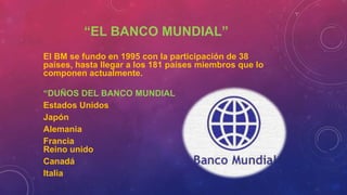 “EL BANCO MUNDIAL”
El BM se fundo en 1995 con la participación de 38
países, hasta llegar a los 181 países miembros que lo
componen actualmente.
“DUÑOS DEL BANCO MUNDIAL
Estados Unidos
Japón
Alemania
Francia
Reino unido
Canadá
Italia
 