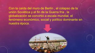 Con la caída del muro de Berlín , el colapso de la
unión Soviética y el fin de la Guerra fría , la
globalización se convirtió a escala mundial, el
fenómeno económico, social y político dominante en
nuestra época.
 