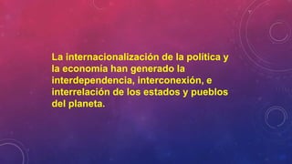 La internacionalización de la política y
la economía han generado la
interdependencia, interconexión, e
interrelación de los estados y pueblos
del planeta.
 