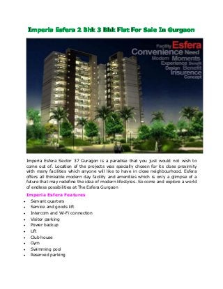 Imperia Esfera Sector 37 Guragon is a paradise that you just would not wish to
come out of. Location of the projects was specially chosen for its close proximity
with many facilities which anyone will like to have in close neighbourhood. Esfera
offers all thinkable modern day facility and amenities which is only a glimpse of a
future that may redefine the idea of modern lifestyles. So come and explore a world
of endless possibilities at The Esfera Gurgaon
Imperia Esfera Features
 Servant quarters
 Service and goods lift
 Intercom and Wi-Fi connection
 Visitor parking
 Power backup
 Lift
 Club house
 Gym
 Swimming pool
 Reserved parking
 