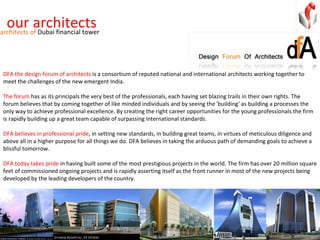 our architects DFA the design forum of architects  is a consortium of reputed national and international architects working together to meet the challenges of the new emergent India. The forum  has as its principals the very best of the professionals, each having set blazing trails in their own rights. The forum believes that by coming together of like minded individuals and by seeing the 'building‘ as building a processes the only way to achieve professional excellence. By creating the right career opportunities for the young professionals the firm is rapidly building up a great team capable of surpassing international standards. DFA believes in professional pride , in setting new standards, in building great teams, in virtues of meticulous diligence and above all in a higher purpose for all things we do. DFA believes in taking the arduous path of demanding goals to achieve a blissful tomorrow. DFA today takes pride  in having built some of the most prestigious projects in the world. The firm has over 20 million square feet of commissioned ongoing projects and is rapidly asserting itself as the front runner in most of the new projects being developed by the leading developers of the country. architects of  Dubai financial tower 