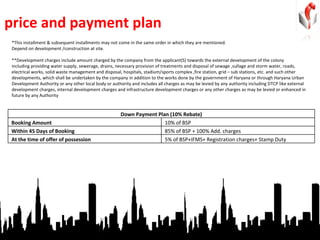 price and payment plan *This installment & subsequent installments may not come in the same order in which they are mentioned. Depend on development /construction at site. **Development charges include amount charged by the company from the applicant(S) towards the external development of the colony  including providing water supply, sewerage, drains, necessary provision of treatments and disposal of sewage ,sullage and storm water, roads,  electrical works, solid waste management and disposal, hospitals, stadium/sports complex ,fire station, grid – sub stations, etc. and such other  developments, which shall be undertaken by the company in addition to the works done by the government of Haryana or through Haryana Urban Development Authority or any other local body or authority and includes all charges as may be levied by any authority including DTCP like external  development charges, internal development charges and infrastructure development charges or any other charges as may be levied or enhanced in future by any Authority Down Payment Plan (10% Rebate) Booking Amount 10% of BSP Within 45 Days of Booking 85% of BSP + 100% Add. charges At the time of offer of possession 5% of BSP+IFMS+ Registration charges+ Stamp Duty 
