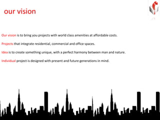 our vision Our vision  is to bring you projects with world class amenities at affordable costs.  Projects  that integrate residential, commercial and office spaces.  Idea  is to create something unique, with a perfect harmony between man and nature. Individual  project is designed with present and future generations in mind. 
