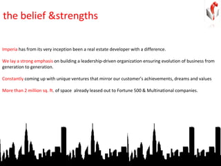 the belief &strengths Imperia  has from its very inception been a real estate developer with a difference.  We lay a strong emphasis  on building a leadership-driven organization ensuring evolution of business from generation to generation.  Constantly  coming up with unique ventures that mirror our customer’s achievements, dreams and values More than 2 million sq. ft . of space  already leased out to Fortune 500 & Multinational companies.  