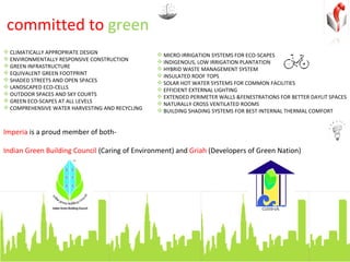 committed to  green Imperia  is a proud member of both-  Indian Green Building Council  (Caring of Environment) and  Griah  (Developers of Green Nation) CLIMATICALLY APPROPRIATE DESIGN ENVIRONMENTALLY RESPONSIVE CONSTRUCTION GREEN INFRASTRUCTURE EQUIVALENT GREEN FOOTPRINT SHADED STREETS AND OPEN SPACES LANDSCAPED ECO-CELLS OUTDOOR SPACES AND SKY COURTS GREEN ECO-SCAPES AT ALL LEVELS COMPREHENSIVE WATER HARVESTING AND RECYCLING MICRO-IRRIGATION SYSTEMS FOR ECO-SCAPES INDIGENOUS, LOW IRRIGATION PLANTATION HYBRID WASTE MANAGEMENT SYSTEM INSULATED ROOF TOPS SOLAR HOT WATER SYSTEMS FOR COMMON FACILITIES EFFICIENT EXTERNAL LIGHTING EXTENDED PERIMETER WALLS &FENESTRATIONS FOR BETTER DAYLIT SPACES NATURALLY CROSS VENTILATED ROOMS BUILDING SHADING SYSTEMS FOR BEST INTERNAL THERMAL COMFORT 