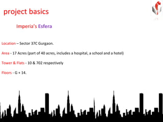 project basics Location  – Sector 37C Gurgaon. Area  - 17 Acres (part of 40 acres, includes a hospital, a school and a hotel) Tower & Flats  - 10 & 702 respectively Floors  - G + 14.  Imperia’s  Esfera 