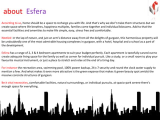 about  Esfera According to us , home should be a space to recharge you with life. And that's why we don't make them structures but we create space where life breathes, happiness multiples, families come together and individual blossoms. Add to that the essential facilities and amenities to make life simple, easy, stress free and comfortable.  Nestled  in the lap of nature, and just an arm's distance away from all the delights of gurgaon, this harmonious property will be undoubtedly one of the most admirable housing complexes in gurgaon, with a hotel, hospital and a school as a part of the development. Esfera  has a range of 2, 3 & 4 bedroom apartments to suit your budget perfectly. Each apartment is tastefully carved out to create adequate living space for the family as well as corner for individual pursuit. Like a study, or a small room to play your favourite musical instrument, or just a place to stretch and relax at the end of a tiring day.  For instance  the recreation area, swimming pool, 100% power backup, 24 x 7 security and round the clock water supply to mention a few. And what makes it even more attractive is the green expanse that makes it green beauty spot amidst the massive concrete structures of gurgaon.  Be it vital necessities , comfortable facilities, natural surroundings, or individual pursuits, at spacio-park serene there's enough space for everything. 