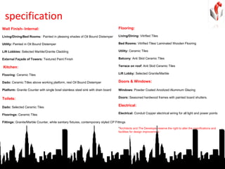 specification Wall Finish- Internal:     Living/Dining/Bed Rooms:  Painted in pleasing shades of Oil Bound Distemper    Utility:  Painted in Oil Bound Distemper   Lift Lobbies:  Selected Marble/Granite Cladding    External Façade of Towers:  Textured Paint Finish Kitchen: Flooring:  Ceramic Tiles   Dado:  Ceramic Titles above working platform, rest Oil Bound Distemper   Platform:  Granite Counter with single bowl stainless steel sink with drain board   Toilets: Dado:  Selected Ceramic Tiles   Floorings:  Ceramic Tiles     Fittings:  Granite/Marble Counter, white sanitary fixtures, contemporary styled CP Fittings   Flooring: Living/Dining:  Vitrified Tiles   Bed Rooms:  Vitrified Tiles/ Laminated Wooden Flooring   Utility:  Ceramic Tiles     Balcony : Anti Skid Ceramic Tiles   Terrace on roof : Anti Skid Ceramic Tiles   Lift Lobby:  Selected Granite/Marble Doors & Windows: Windows:  Powder Coated Anodized Aluminum Glazing   Doors:  Seasoned hardwood frames with painted board shutters. Electrical: Electrical:  Conduit Copper electrical wiring for all light and power points * Architects and The Developer reserve the right to alter the specifications and facilities for design improvement.`    