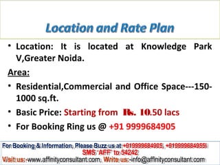 • Location: It is located at Knowledge Park
    V,Greater Noida.
  Area:
  • Residential,Commercial and Office Space---150-
    1000 sq.ft.
  • Basic Price: Starting from Rs. 10.50 lacs
  • For Booking Ring us @ +91 9999684905
For Booking & Information, Please Buzz us at +919999684905, +919999684955i
 For Booking & Information, Please Buzz us at +919999684905, +919999684955i
                              SMS ‘AFF’ to 54242
                               SMS ‘AFF’ to 54242
Visit us:-www.affinityconsultant.com, Write us:-info@affinityconsultant.com
Visit us:-www.affinityconsultant.com, Write us:-info@affinityconsultant.com
 