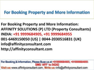 For Booking Property and More Information:
AFFINITY SOLUTIONS (P) LTD (Property Consultants)
INDIA: +91 9999684905, +91 9999684955
001-6469150050 (US) | 0044-2030516831 (UK)
info@affinityconsultant.com
http://affinityconsultant.com

For Booking & Information, Please Buzz us at +919999684905, +919999684955
 For Booking & Information, Please Buzz us at +919999684905, +919999684955
                              SMS ‘AFF’ to 54242
                               SMS ‘AFF’ to 54242
Visit us:-www.affinityconsultant.com, Write us:-info@affinityconsultant.com
Visit us:-www.affinityconsultant.com, Write us:-info@affinityconsultant.com
 