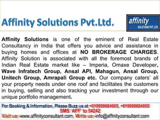 Affinity Solutions is one of the eminent of Real Estate
Consultancy in India that offers you advice and assistance in
buying homes and offices at NO BROKERAGE CHARGES.
Affinity Solution is associated with all the foremost brands of
Indian Real Estate market like – Imperia, Omaxe Developer,
Wave Infratech Group, Ansal API, Mahagun, Ansal Group,
Unitech Group, Amrapali Group etc. Our company caters’ all
your property needs under one roof and facilitates the customers
in buying, selling and also tracking your investment through our
unique portfolio management.
For Booking & Information, Please Buzz us at +919999684905, +919999684955
 For Booking & Information, Please Buzz us at +919999684905, +919999684955
                              SMS ‘AFF’ to 54242
                               SMS ‘AFF’ to 54242
Visit us:-www.affinityconsultant.com, Write us:-info@affinityconsultant.com
Visit us:-www.affinityconsultant.com, Write us:-info@affinityconsultant.com
 
