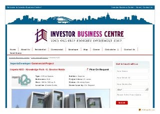 Welcome to Investor Business Centre ! Investor Business Centre : Home | Contact Us
Imperia Developer Commercial Project
Imperia H2O - Knowledge Park - V, Greater Noida ` Price On Request
Type : Office Spaces
Be drooms : N/A
Size : 480 to 500 sq. ft.
Locat ion :Greater Noida
Builde r : Imperia
Proje ct Are a : 21 acres
St at us : Booking Open
Home Loan by : On Request
Get in touch with us
Your Name
Your Email Id
Your Mobile No
Cit y*
Ple ase Ent e r Your Que ry
Submit
Investor Business centre > Commercial Project > Imoeria H2O
Home About Us Resident ial Commercial Developer Map Career Calculat er Cont act Us
Send Query
PDFmyURL.com
 