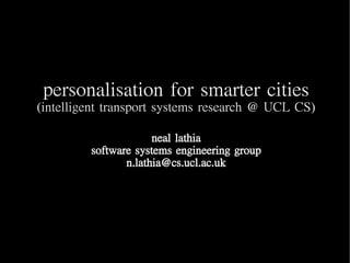 personalisation for smarter cities
(intelligent transport systems research @ UCL CS)

                      neal lathia
         software systems engineering group
                n.lathia@cs.ucl.ac.uk
 