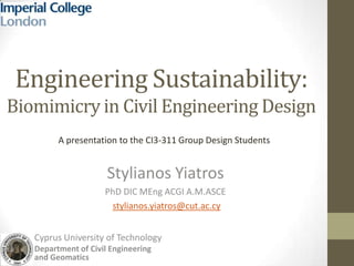 Engineering Sustainability:
Biomimicry in Civil Engineering Design
Stylianos Yiatros
PhD DIC MEng ACGI A.M.ASCE
stylianos.yiatros@cut.ac.cy
A presentation to the CI3-311 Group Design Students
Cyprus University of Technology
Department of Civil Engineering
and Geomatics
 