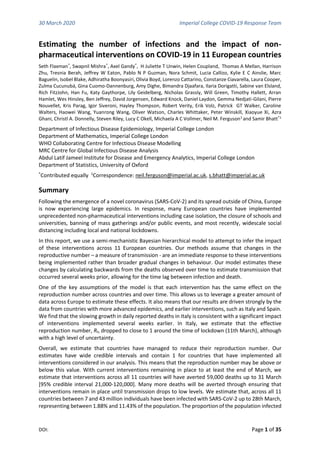 30 March 2020 Imperial College COVID-19 Response Team
DOI: Page 1 of 35
Estimating the number of infections and the impact of non-
pharmaceutical interventions on COVID-19 in 11 European countries
Seth Flaxman*
, Swapnil Mishra*
, Axel Gandy*
, H Juliette T Unwin, Helen Coupland, Thomas A Mellan, Harrison
Zhu, Tresnia Berah, Jeffrey W Eaton, Pablo N P Guzman, Nora Schmit, Lucia Callizo, Kylie E C Ainslie, Marc
Baguelin, Isobel Blake, Adhiratha Boonyasiri, Olivia Boyd, Lorenzo Cattarino, Constanze Ciavarella, Laura Cooper,
Zulma Cucunubá, Gina Cuomo-Dannenburg, Amy Dighe, Bimandra Djaafara, Ilaria Dorigatti, Sabine van Elsland,
Rich FitzJohn, Han Fu, Katy Gaythorpe, Lily Geidelberg, Nicholas Grassly, Will Green, Timothy Hallett, Arran
Hamlet, Wes Hinsley, Ben Jeffrey, David Jorgensen, Edward Knock, Daniel Laydon, Gemma Nedjati-Gilani, Pierre
Nouvellet, Kris Parag, Igor Siveroni, Hayley Thompson, Robert Verity, Erik Volz, Patrick GT Walker, Caroline
Walters, Haowei Wang, Yuanrong Wang, Oliver Watson, Charles Whittaker, Peter Winskill, Xiaoyue Xi, Azra
Ghani, Christl A. Donnelly, Steven Riley, Lucy C Okell, Michaela A C Vollmer, Neil M. Ferguson1
and Samir Bhatt*1
Department of Infectious Disease Epidemiology, Imperial College London
Department of Mathematics, Imperial College London
WHO Collaborating Centre for Infectious Disease Modelling
MRC Centre for Global Infectious Disease Analysis
Abdul Latif Jameel Institute for Disease and Emergency Analytics, Imperial College London
Department of Statistics, University of Oxford
*
Contributed equally 1
Correspondence: neil.ferguson@imperial.ac.uk, s.bhatt@imperial.ac.uk
Summary
Following the emergence of a novel coronavirus (SARS-CoV-2) and its spread outside of China, Europe
is now experiencing large epidemics. In response, many European countries have implemented
unprecedented non-pharmaceutical interventions including case isolation, the closure of schools and
universities, banning of mass gatherings and/or public events, and most recently, widescale social
distancing including local and national lockdowns.
In this report, we use a semi-mechanistic Bayesian hierarchical model to attempt to infer the impact
of these interventions across 11 European countries. Our methods assume that changes in the
reproductive number – a measure of transmission - are an immediate response to these interventions
being implemented rather than broader gradual changes in behaviour. Our model estimates these
changes by calculating backwards from the deaths observed over time to estimate transmission that
occurred several weeks prior, allowing for the time lag between infection and death.
One of the key assumptions of the model is that each intervention has the same effect on the
reproduction number across countries and over time. This allows us to leverage a greater amount of
data across Europe to estimate these effects. It also means that our results are driven strongly by the
data from countries with more advanced epidemics, and earlier interventions, such as Italy and Spain.
We find that the slowing growth in daily reported deaths in Italy is consistent with a significant impact
of interventions implemented several weeks earlier. In Italy, we estimate that the effective
reproduction number, Rt, dropped to close to 1 around the time of lockdown (11th March), although
with a high level of uncertainty.
Overall, we estimate that countries have managed to reduce their reproduction number. Our
estimates have wide credible intervals and contain 1 for countries that have implemented all
interventions considered in our analysis. This means that the reproduction number may be above or
below this value. With current interventions remaining in place to at least the end of March, we
estimate that interventions across all 11 countries will have averted 59,000 deaths up to 31 March
[95% credible interval 21,000-120,000]. Many more deaths will be averted through ensuring that
interventions remain in place until transmission drops to low levels. We estimate that, across all 11
countries between 7 and 43 million individuals have been infected with SARS-CoV-2 up to 28th March,
representing between 1.88% and 11.43% of the population. The proportion of the population infected
 