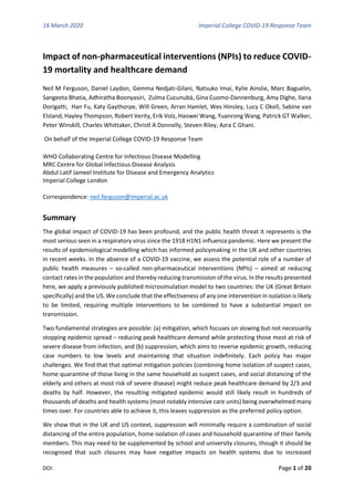 16 March 2020 Imperial College COVID-19 Response Team
DOI: Page 1 of 20
Impact of non-pharmaceutical interventions (NPIs) to reduce COVID-
19 mortality and healthcare demand
Neil M Ferguson, Daniel Laydon, Gemma Nedjati-Gilani, Natsuko Imai, Kylie Ainslie, Marc Baguelin,
Sangeeta Bhatia, Adhiratha Boonyasiri, Zulma Cucunubá, Gina Cuomo-Dannenburg, Amy Dighe, Ilaria
Dorigatti, Han Fu, Katy Gaythorpe, Will Green, Arran Hamlet, Wes Hinsley, Lucy C Okell, Sabine van
Elsland, Hayley Thompson, Robert Verity, Erik Volz, Haowei Wang, Yuanrong Wang, Patrick GT Walker,
Peter Winskill, Charles Whittaker, Christl A Donnelly, Steven Riley, Azra C Ghani.
On behalf of the Imperial College COVID-19 Response Team
WHO Collaborating Centre for Infectious Disease Modelling
MRC Centre for Global Infectious Disease Analysis
Abdul Latif Jameel Institute for Disease and Emergency Analytics
Imperial College London
Correspondence: neil.ferguson@imperial.ac.uk
Summary
The global impact of COVID-19 has been profound, and the public health threat it represents is the
most serious seen in a respiratory virus since the 1918 H1N1 influenza pandemic. Here we present the
results of epidemiological modelling which has informed policymaking in the UK and other countries
in recent weeks. In the absence of a COVID-19 vaccine, we assess the potential role of a number of
public health measures – so-called non-pharmaceutical interventions (NPIs) – aimed at reducing
contact rates in the population and thereby reducing transmission of the virus. In the results presented
here, we apply a previously published microsimulation model to two countries: the UK (Great Britain
specifically) and the US. We conclude that the effectiveness of any one intervention in isolation is likely
to be limited, requiring multiple interventions to be combined to have a substantial impact on
transmission.
Two fundamental strategies are possible: (a) mitigation, which focuses on slowing but not necessarily
stopping epidemic spread – reducing peak healthcare demand while protecting those most at risk of
severe disease from infection, and (b) suppression, which aims to reverse epidemic growth, reducing
case numbers to low levels and maintaining that situation indefinitely. Each policy has major
challenges. We find that that optimal mitigation policies (combining home isolation of suspect cases,
home quarantine of those living in the same household as suspect cases, and social distancing of the
elderly and others at most risk of severe disease) might reduce peak healthcare demand by 2/3 and
deaths by half. However, the resulting mitigated epidemic would still likely result in hundreds of
thousands of deaths and health systems (most notably intensive care units) being overwhelmed many
times over. For countries able to achieve it, this leaves suppression as the preferred policy option.
We show that in the UK and US context, suppression will minimally require a combination of social
distancing of the entire population, home isolation of cases and household quarantine of their family
members. This may need to be supplemented by school and university closures, though it should be
recognised that such closures may have negative impacts on health systems due to increased
 