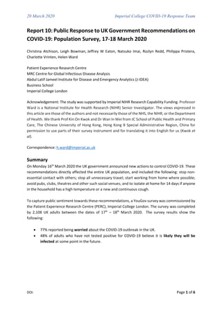 20 March 2020 Imperial College COVID-19 Response Team
DOI: Page 1 of 6
Report 10: Public Response to UK Government Recommendations on
COVID-19: Population Survey, 17-18 March 2020
Christina Atchison, Leigh Bowman, Jeffrey W Eaton, Natsuko Imai, Rozlyn Redd, Philippa Pristera,
Charlotte Vrinten, Helen Ward
Patient Experience Research Centre
MRC Centre for Global Infectious Disease Analysis
Abdul Latif Jameel Institute for Disease and Emergency Analytics (J-IDEA)
Business School
Imperial College London
Acknowledgement: The study was supported by Imperial NIHR Research Capability Funding. Professor
Ward is a National Institute for Health Research (NIHR) Senior Investigator. The views expressed in
this article are those of the authors and not necessarily those of the NHS, the NIHR, or the Department
of Health. We thank Prof Kin On Kwok and Dr Wan In Wei from JC School of Public Health and Primary
Care, The Chinese University of Hong Kong, Hong Kong 8 Special Administrative Region, China for
permission to use parts of their survey instrument and for translating it into English for us (Kwok et
al).
Correspondence: h.ward@imperial.ac.uk
Summary
On Monday 16th
March 2020 the UK government announced new actions to control COVID-19. These
recommendations directly affected the entire UK population, and included the following: stop non-
essential contact with others; stop all unnecessary travel; start working from home where possible;
avoid pubs, clubs, theatres and other such social venues; and to isolate at home for 14 days if anyone
in the household has a high temperature or a new and continuous cough.
To capture public sentiment towards these recommendations, a YouGov survey was commissioned by
the Patient Experience Research Centre (PERC), Imperial College London. The survey was completed
by 2,108 UK adults between the dates of 17th
– 18th
March 2020. The survey results show the
following:
• 77% reported being worried about the COVID-19 outbreak in the UK.
• 48% of adults who have not tested positive for COVID-19 believe it is likely they will be
infected at some point in the future.
 