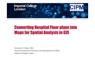 Converting Hospital Floor plans into
Maps for Spatial Analysis in GIS


Grahame S. Davis, MSc
Centre for Infection Prevention and Management (CIPM)
Imperial College London
 