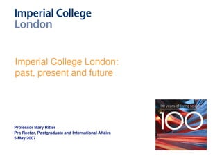 Imperial College London:
past, present and future




Professor Mary Ritter
Pro Rector, Postgraduate and International Affairs
5 May 2007