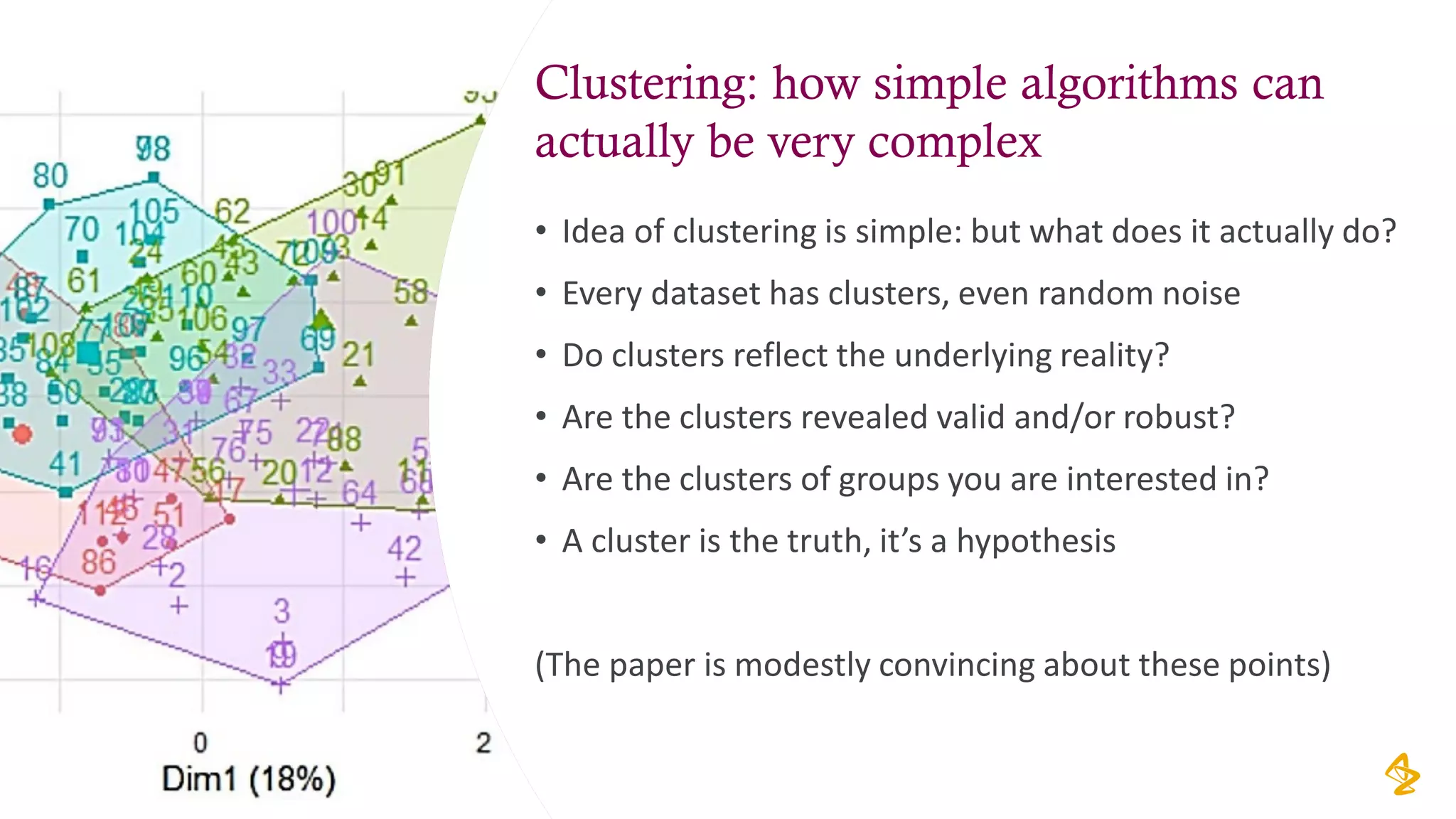 Clustering: how simple algorithms can
actually be very complex
• Idea of clustering is simple: but what does it actually do?
• Every dataset has clusters, even random noise
• Do clusters reflect the underlying reality?
• Are the clusters revealed valid and/or robust?
• Are the clusters of groups you are interested in?
• A cluster is the truth, it’s a hypothesis
(The paper is modestly convincing about these points)
12
 