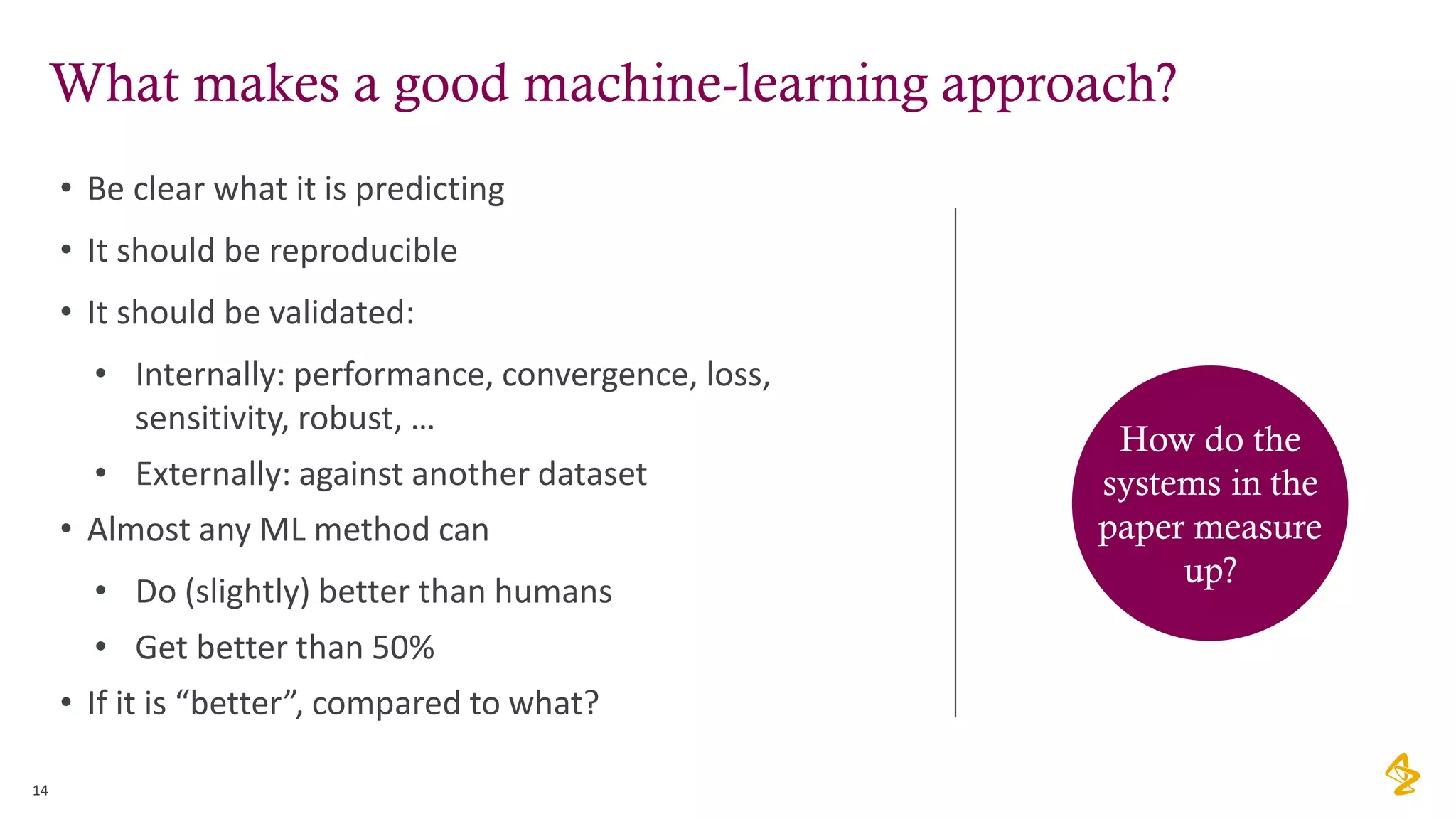 What makes a good machine-learning approach?
14
• Be clear what it is predicting
• It should be reproducible
• It should be validated:
• Internally: performance, convergence, loss,
sensitivity, robust, …
• Externally: against another dataset
• Almost any ML method can
• Do (slightly) better than humans
• Get better than 50%
• If it is “better”, compared to what?
How do the
systems in the
paper measure
up?
 
