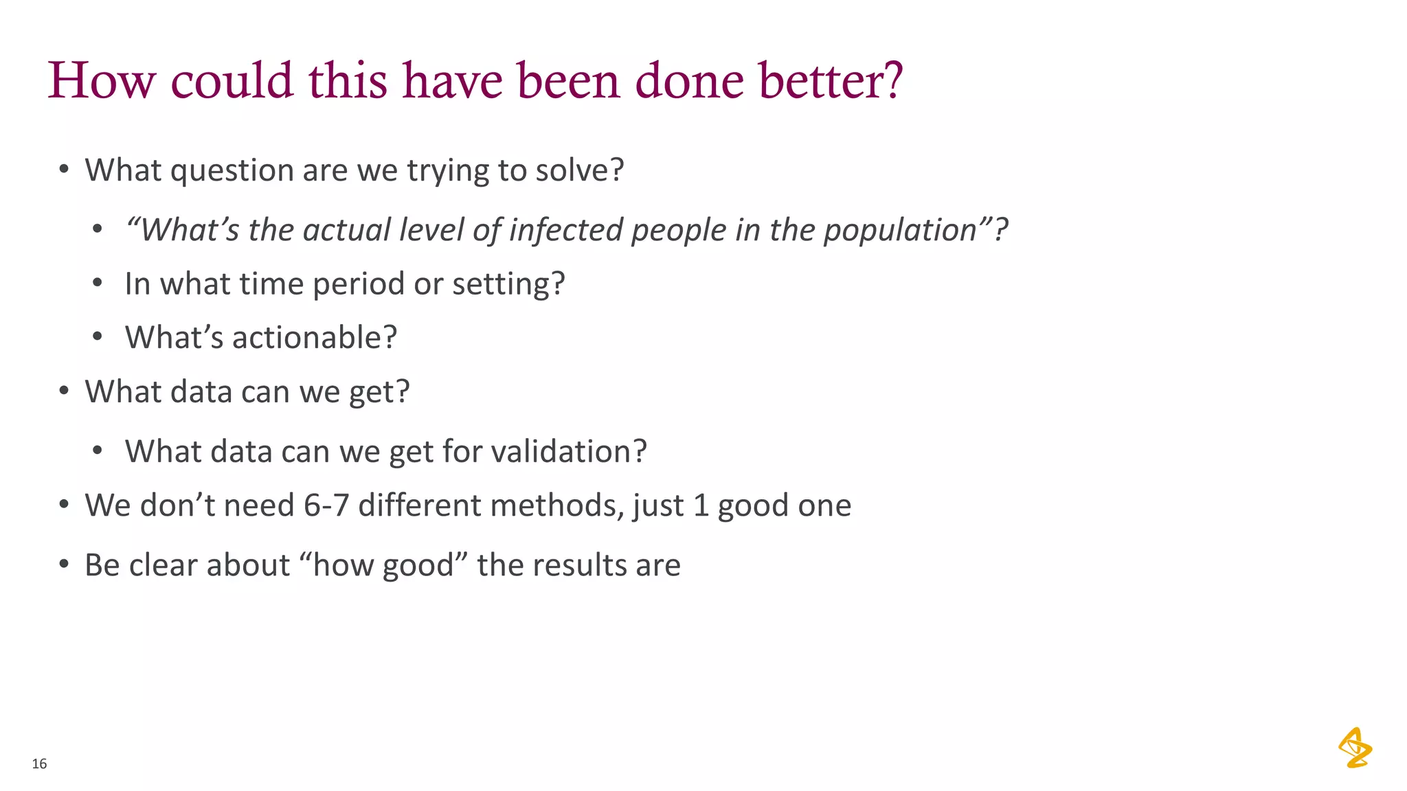 How could this have been done better?
• What question are we trying to solve?
• “What’s the actual level of infected people in the population”?
• In what time period or setting?
• What’s actionable?
• What data can we get?
• What data can we get for validation?
• We don’t need 6-7 different methods, just 1 good one
• Be clear about “how good” the results are
16
 