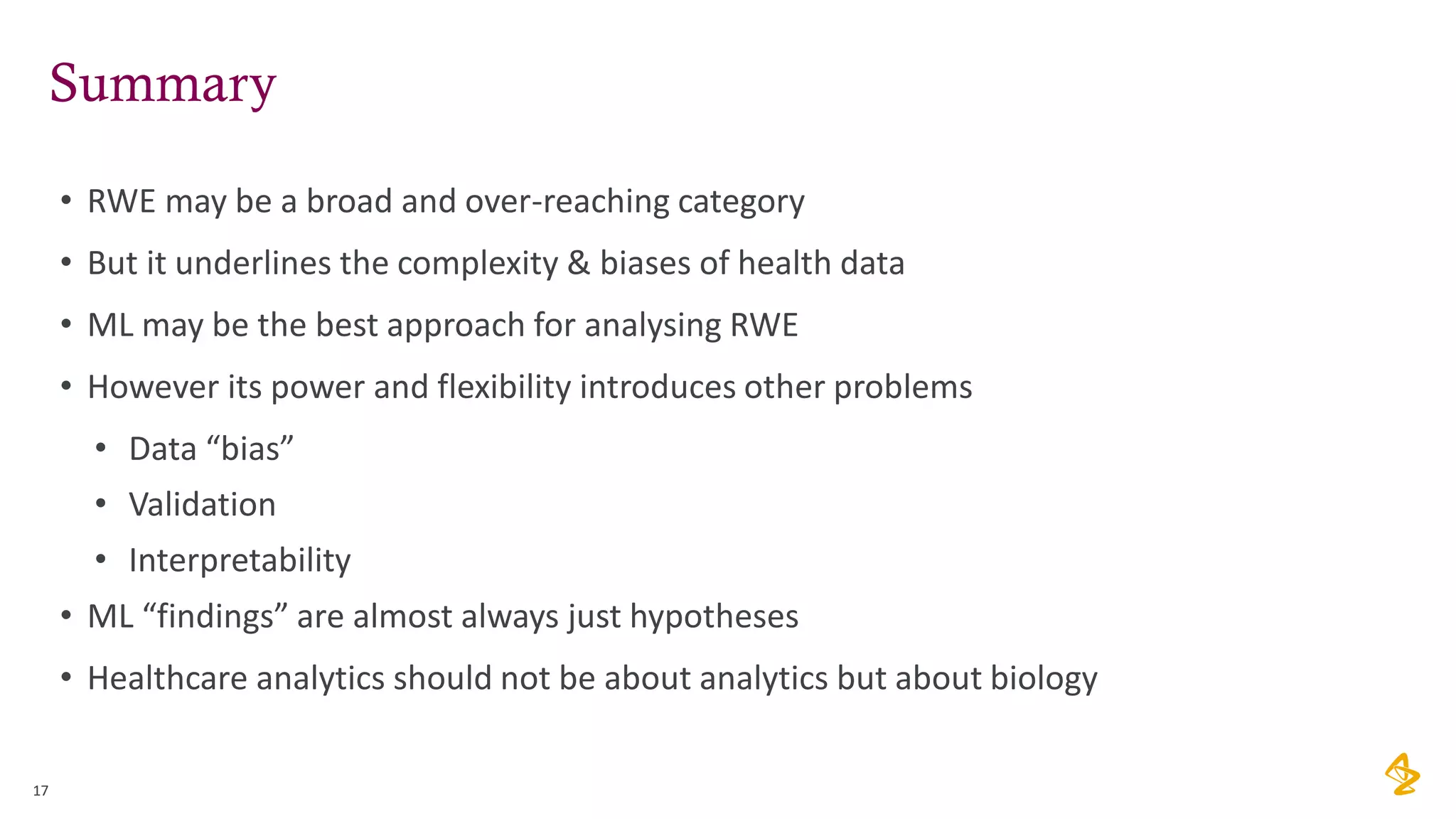 Summary
• RWE may be a broad and over-reaching category
• But it underlines the complexity & biases of health data
• ML may be the best approach for analysing RWE
• However its power and flexibility introduces other problems
• Data “bias”
• Validation
• Interpretability
• ML “findings” are almost always just hypotheses
• Healthcare analytics should not be about analytics but about biology
17
 