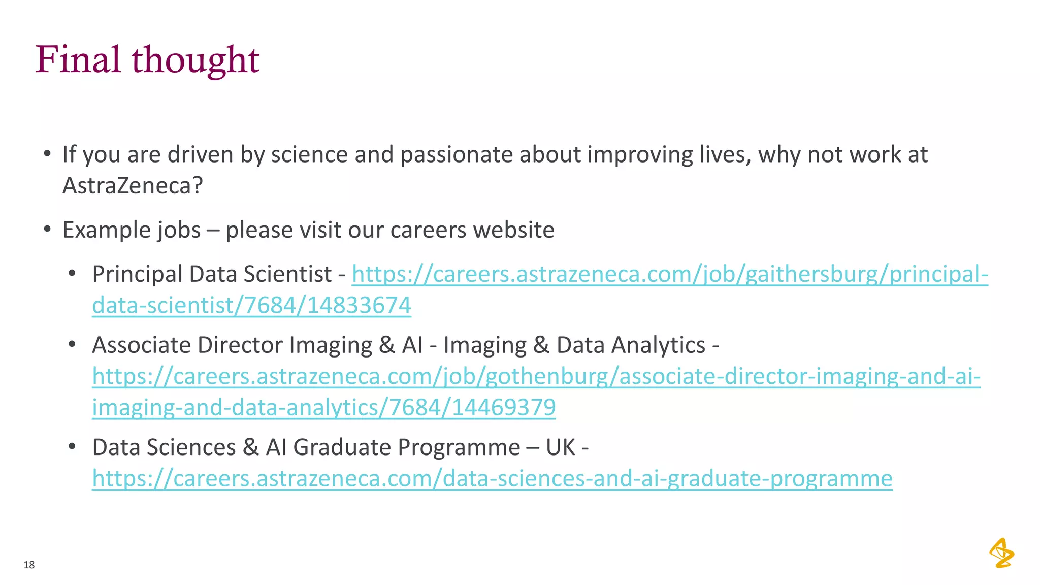 Final thought
• If you are driven by science and passionate about improving lives, why not work at
AstraZeneca?
• Example jobs – please visit our careers website
• Principal Data Scientist - https://careers.astrazeneca.com/job/gaithersburg/principal-
data-scientist/7684/14833674
• Associate Director Imaging & AI - Imaging & Data Analytics -
https://careers.astrazeneca.com/job/gothenburg/associate-director-imaging-and-ai-
imaging-and-data-analytics/7684/14469379
• Data Sciences & AI Graduate Programme – UK -
https://careers.astrazeneca.com/data-sciences-and-ai-graduate-programme
18
 