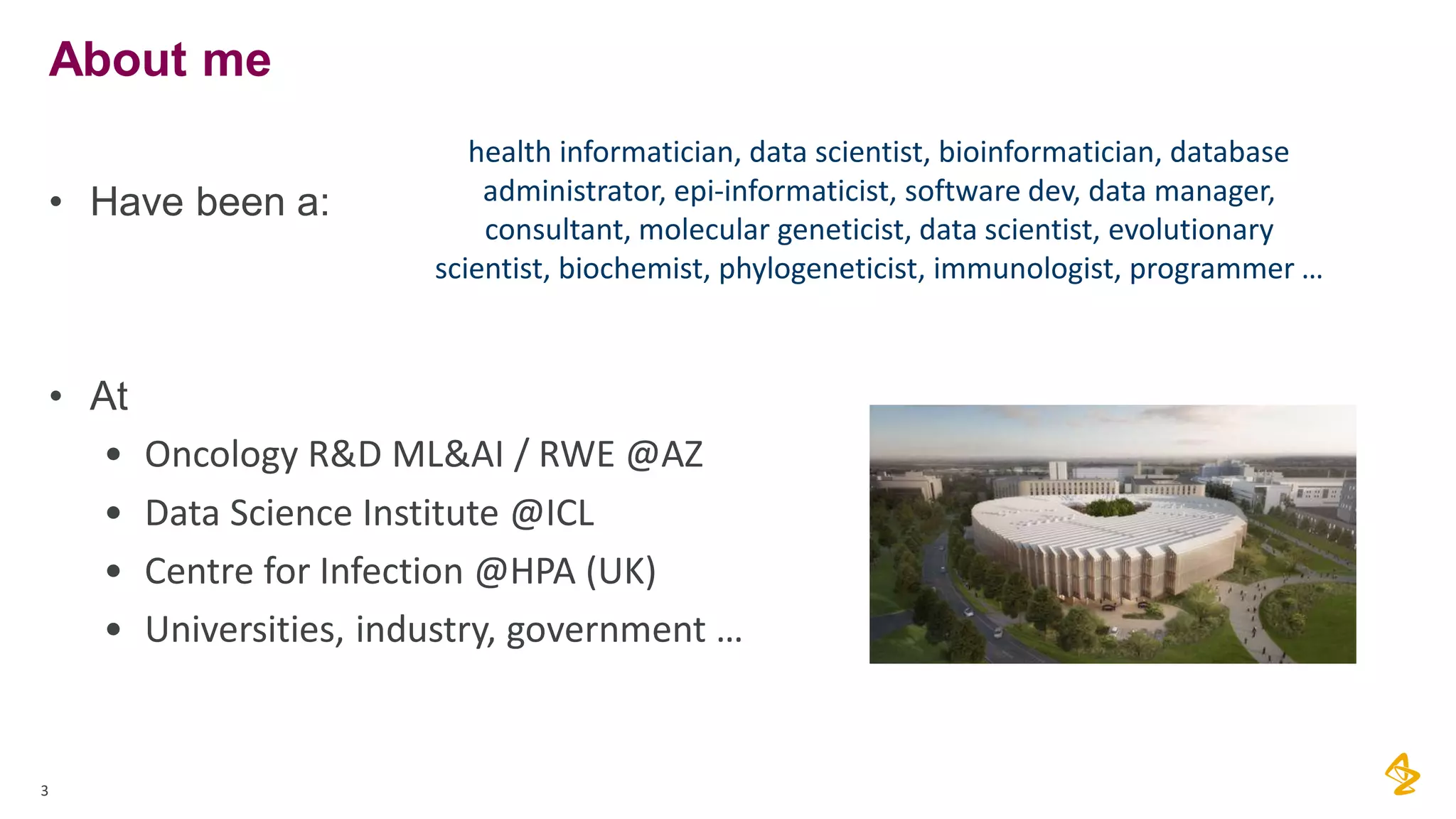 3
About me
• Have been a:
• At
• Oncology R&D ML&AI / RWE @AZ
• Data Science Institute @ICL
• Centre for Infection @HPA (UK)
• Universities, industry, government …
health informatician, data scientist, bioinformatician, database
administrator, epi-informaticist, software dev, data manager,
consultant, molecular geneticist, data scientist, evolutionary
scientist, biochemist, phylogeneticist, immunologist, programmer …
 