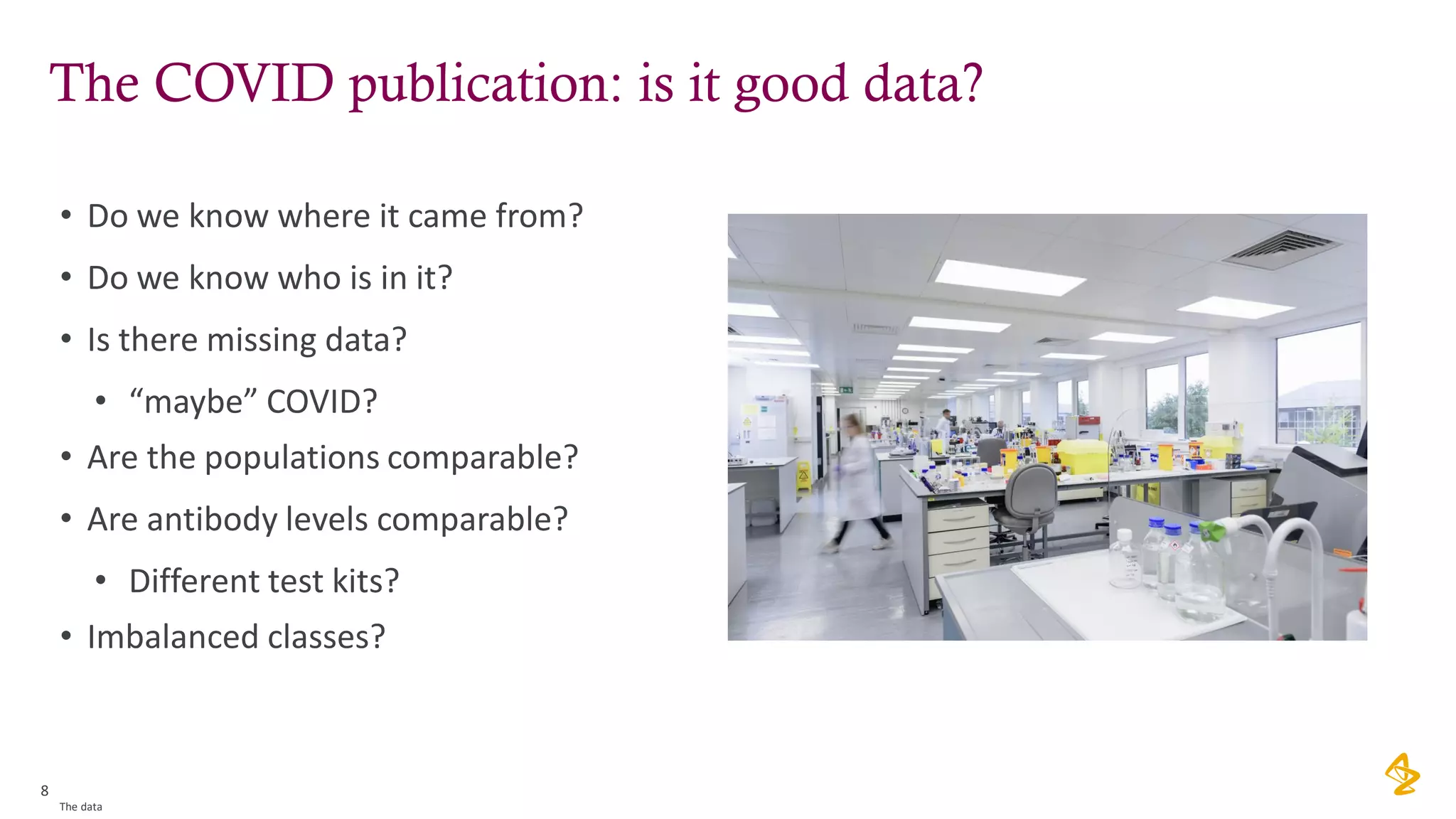 The COVID publication: is it good data?
• Do we know where it came from?
• Do we know who is in it?
• Is there missing data?
• “maybe” COVID?
• Are the populations comparable?
• Are antibody levels comparable?
• Different test kits?
• Imbalanced classes?
8
The data
 