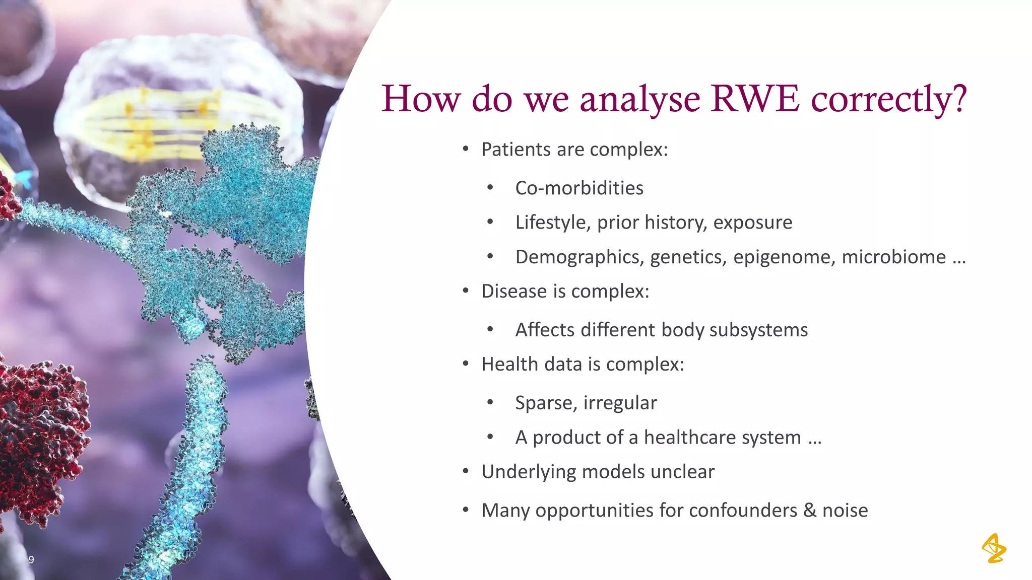 How do we analyse RWE correctly?
• Patients are complex:
• Co-morbidities
• Lifestyle, prior history, exposure
• Demographics, genetics, epigenome, microbiome …
• Disease is complex:
• Affects different body subsystems
• Health data is complex:
• Sparse, irregular
• A product of a healthcare system …
• Underlying models unclear
• Many opportunities for confounders & noise
9
 