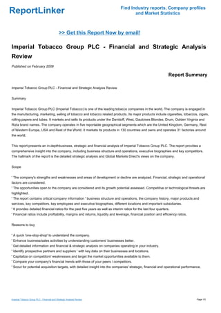 Find Industry reports, Company profiles
ReportLinker                                                                           and Market Statistics



                                             >> Get this Report Now by email!

Imperial Tobacco Group PLC - Financial and Strategic Analysis
Review
Published on February 2009

                                                                                                                    Report Summary

Imperial Tobacco Group PLC - Financial and Strategic Analysis Review


Summary


Imperial Tobacco Group PLC (Imperial Tobacco) is one of the leading tobacco companies in the world. The company is engaged in
the manufacturing, marketing, selling of tobacco and tobacco related products. Its major products include cigarettes, tobaccos, cigars,
rolling papers and tubes. It markets and sells its products under the Davidoff, West, Gauloises Blondes, Drum, Golden Virginia and
Rizla brand names. The company operates in five reportable geographical segments which are the United Kingdom, Germany, Rest
of Western Europe, USA and Rest of the World. It markets its products in 130 countries and owns and operates 31 factories around
the world.


This report presents an in-depthbusiness, strategic and financial analysis of Imperial Tobacco Group PLC. The report provides a
comprehensive insight into the company, including business structure and operations, executive biographies and key competitors.
The hallmark of the report is the detailed strategic analysis and Global Markets Direct's views on the company.


Scope


' The company's strengths and weaknesses and areas of development or decline are analyzed. Financial, strategic and operational
factors are considered.
' The opportunities open to the company are considered and its growth potential assessed. Competitive or technological threats are
highlighted.
' The report contains critical company information ' business structure and operations, the company history, major products and
services, key competitors, key employees and executive biographies, different locations and important subsidiaries.
' It provides detailed financial ratios for the past five years as well as interim ratios for the last four quarters.
' Financial ratios include profitability, margins and returns, liquidity and leverage, financial position and efficiency ratios.


Reasons to buy


' A quick 'one-stop-shop' to understand the company.
' Enhance business/sales activities by understanding customers' businesses better.
' Get detailed information and financial & strategic analysis on companies operating in your industry.
' Identify prospective partners and suppliers ' with key data on their businesses and locations.
' Capitalize on competitors' weaknesses and target the market opportunities available to them.
' Compare your company's financial trends with those of your peers / competitors.
' Scout for potential acquisition targets, with detailed insight into the companies' strategic, financial and operational performance.




Imperial Tobacco Group PLC - Financial and Strategic Analysis Review                                                               Page 1/5
 