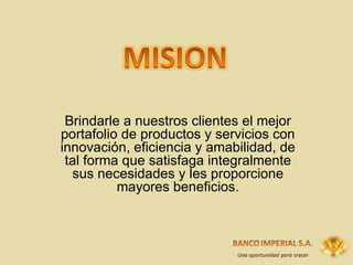 Brindarle a nuestros clientes el mejor portafolio de productos y servicios  con innovación, eficiencia y amabilidad , de tal forma que satisfaga integralmente sus necesidades y les proporcione mayores beneficios. 