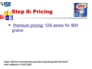 Step 8: Pricing Premium pricing : 526 pesos for 800 grams https://bilivery.com/storehouse/index.php/drygoods/milk.html?limit=all&price=1%2C1000 