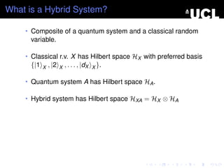 What is a Hybrid System?

    • Composite of a quantum system and a classical random
      variable.

    • Classical r.v. X has Hilbert space HX with preferred basis
      {|1   X   , |2   X   , . . . , |dX   X }.

    • Quantum system A has Hilbert space HA .

    • Hybrid system has Hilbert space HXA = HX ⊗ HA
 