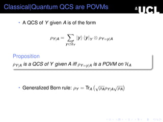 Classical|Quantum QCS are POVMs

    • A QCS of Y given A is of the form


                   ρY |A =           |y   y |Y ⊗ ρY =y |A
                             y ∈ΩY


  Proposition
  ρY |A is a QCS of Y given A iff ρY =y |A is a POVM on HA



                                               √           √
    • Generalized Born rule: ρY = TrA              ρA ρY |A ρA
 