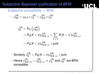 Subjective Bayesian justiﬁcation of BFM
   Subjective compatibility ⇒ BFM.
        (A)                 (A)         (A)    (A)
     • ρSX = ρX |S          ρS = ρS|X         ρX


              (A)             (A)
          ρS = TrX ρSX
                                        (A)                         (A)
                    = PA (X = x)ρS|X =x +                 P(X = x )ρS|X =x
                                                   x =x
                                     (A)
                    = PA (X =     x)ρS|X =x    + junk


                      (B)                      (B)
     • Similarly ρS         = PB (X = x)ρS|X =x + junk
                    (A)           (B)          (A)          (B)
     • Hence ρS|X =x = ρS|X =x ⇒ ρS                  and ρS are BFM
      compatible.
 
